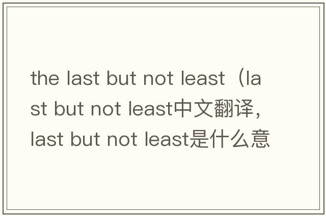 the last but not least（last but not least中文翻译，last but not least是什么意思，last but not least发音、用法及例句）