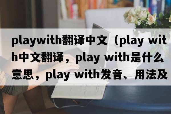 playwith翻译中文（play with中文翻译，play with是什么意思，play with发音、用法及例句）