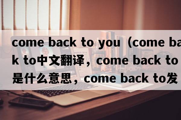 come back to you（come back to中文翻译，come back to是什么意思，come back to发音、用法及例句）