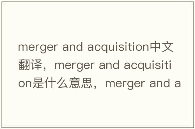 merger and acquisition中文翻译，merger and acquisition是什么意思，merger and acquisition发音、用法及例句