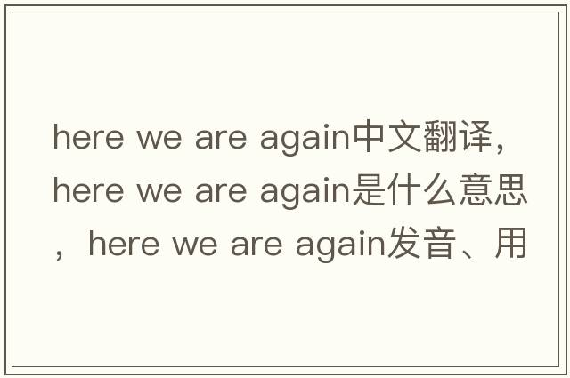 here we are again中文翻译，here we are again是什么意思，here we are again发音、用法及例句