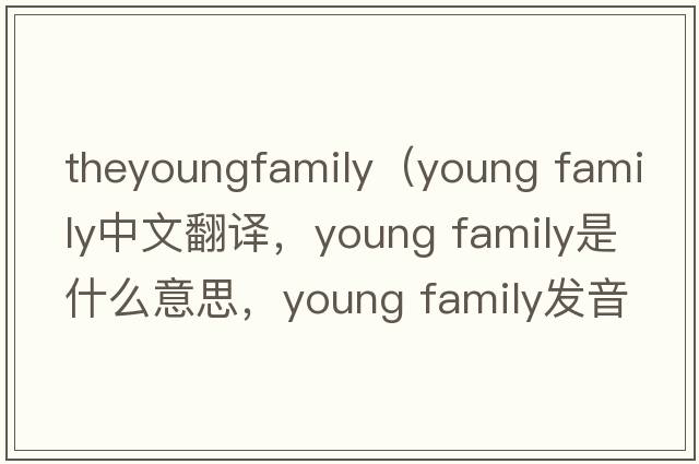 theyoungfamily（young family中文翻译，young family是什么意思，young family发音、用法及例句）