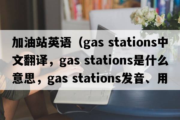 加油站英语（gas stations中文翻译，gas stations是什么意思，gas stations发音、用法及例句）