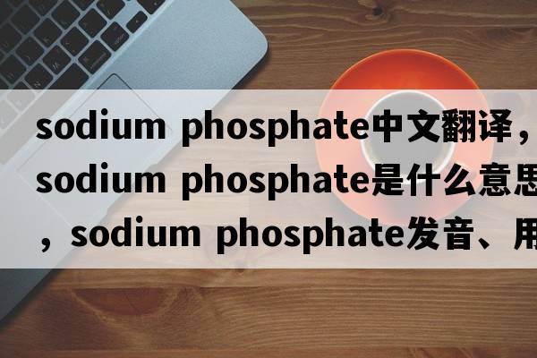 sodium phosphate中文翻译，sodium phosphate是什么意思，sodium phosphate发音、用法及例句