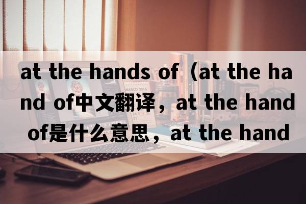 at the hands of（at the hand of中文翻译，at the hand of是什么意思，at the hand of发音、用法及例句）
