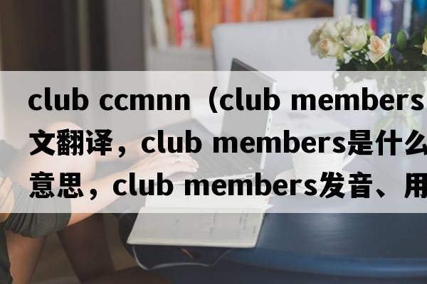 club ccmnn（club members中文翻译，club members是什么意思，club members发音、用法及例句）