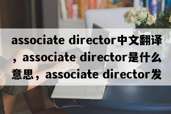 associate director中文翻译，associate director是什么意思，associate director发音、用法及例句