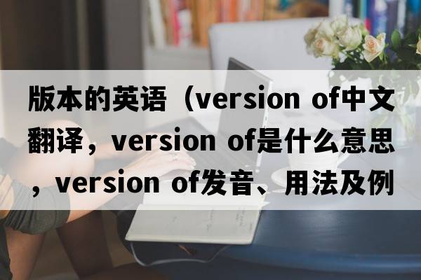 版本的英语（version of中文翻译，version of是什么意思，version of发音、用法及例句）