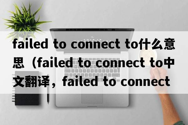 failed to connect to什么意思（failed to connect to中文翻译，failed to connect to是什么意思，failed to connect to发音、用法及例句）