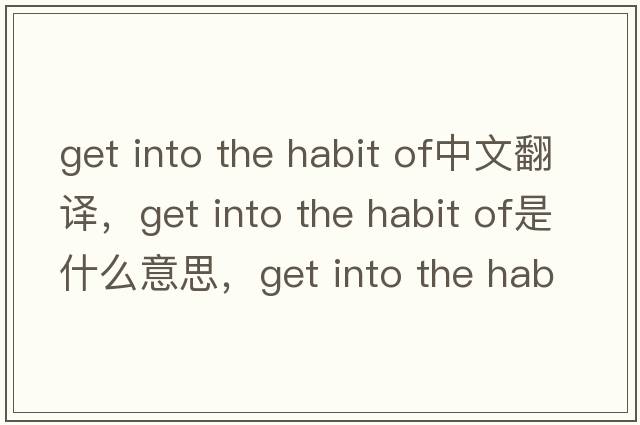 get into the habit of中文翻译，get into the habit of是什么意思，get into the habit of发音、用法及例句