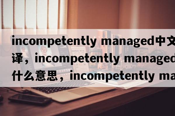 incompetently managed中文翻译，incompetently managed是什么意思，incompetently managed发音、用法及例句