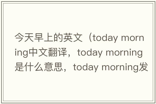 今天早上的英文（today morning中文翻译，today morning是什么意思，today morning发音、用法及例句）