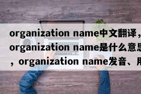 organization name中文翻译，organization name是什么意思，organization name发音、用法及例句