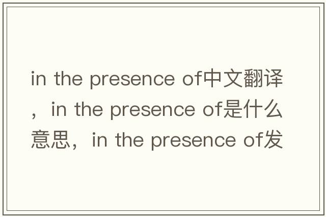 in the presence of中文翻译，in the presence of是什么意思，in the presence of发音、用法及例句