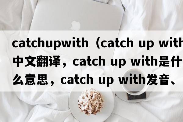 catchupwith（catch up with中文翻译，catch up with是什么意思，catch up with发音、用法及例句）