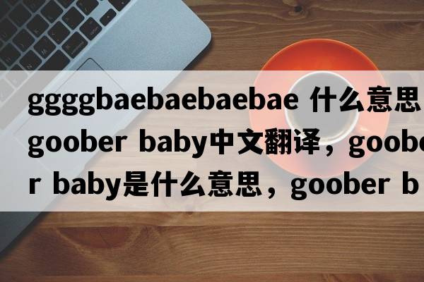 ggggbaebaebaebae 什么意思（goober baby中文翻译，goober baby是什么意思，goober baby发音、用法及例句）
