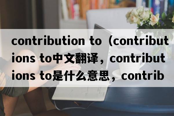 contribution to（contributions to中文翻译，contributions to是什么意思，contributions to发音、用法及例句）