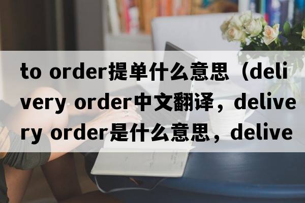 to order提单什么意思（delivery order中文翻译，delivery order是什么意思，delivery order发音、用法及例句）