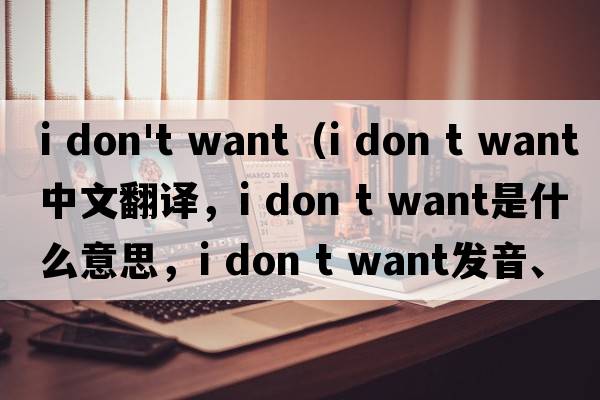 i don't want（i don t want中文翻译，i don t want是什么意思，i don t want发音、用法及例句）