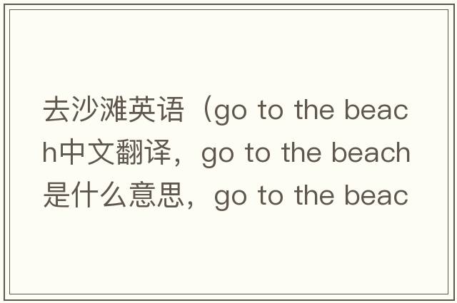 去沙滩英语（Go to the beach中文翻译，Go to the beach是什么意思，Go to the beach发音、用法及例句）