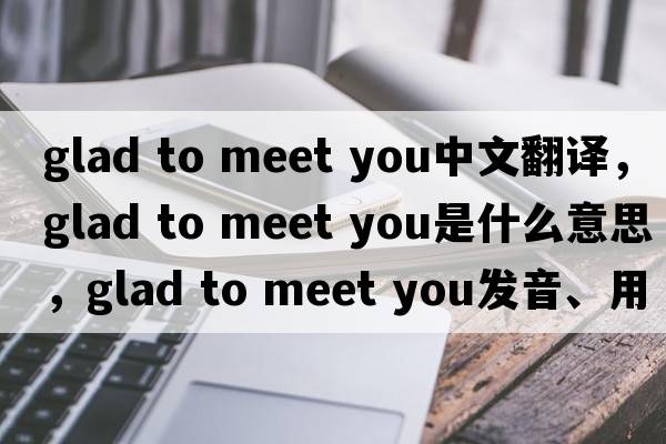 glad to meet you中文翻译，glad to meet you是什么意思，glad to meet you发音、用法及例句