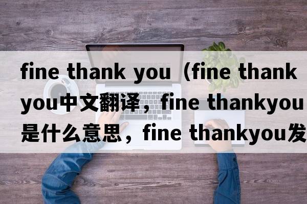 fine thank you（fine thankyou中文翻译，fine thankyou是什么意思，fine thankyou发音、用法及例句）