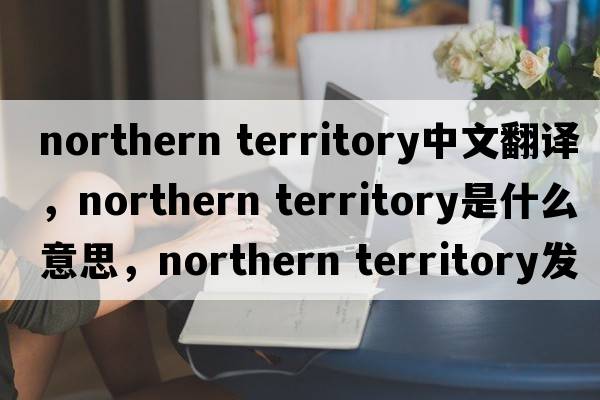 northern territory中文翻译，northern territory是什么意思，northern territory发音、用法及例句