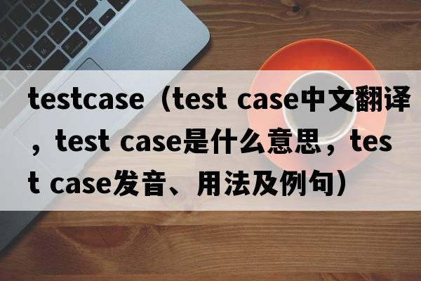 testcase（test case中文翻译，test case是什么意思，test case发音、用法及例句）