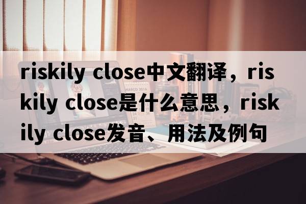 riskily close中文翻译，riskily close是什么意思，riskily close发音、用法及例句