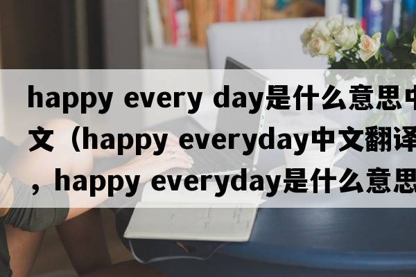 happy every day是什么意思中文（happy everyday中文翻译，happy everyday是什么意思，happy everyday发音、用法及例句）