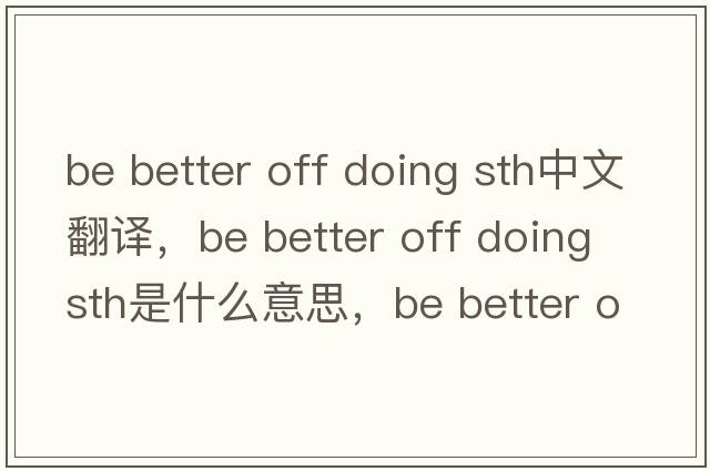 be better off doing sth中文翻译，be better off doing sth是什么意思，be better off doing sth发音、用法及例句