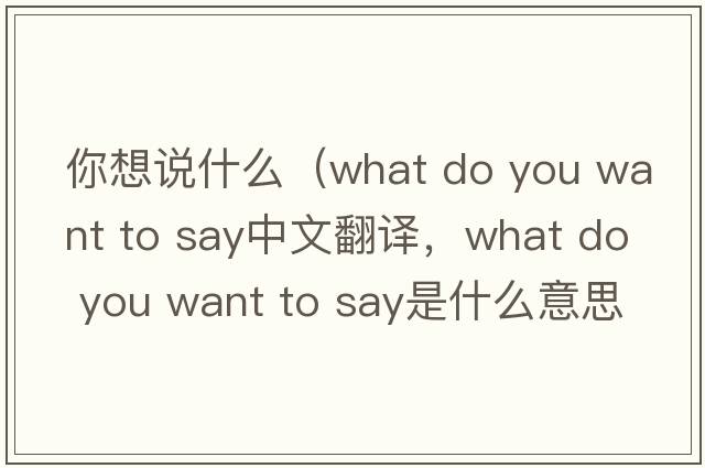 你想说什么（what do you want to say中文翻译，what do you want to say是什么意思，what do you want to say发音、用法及例句）
