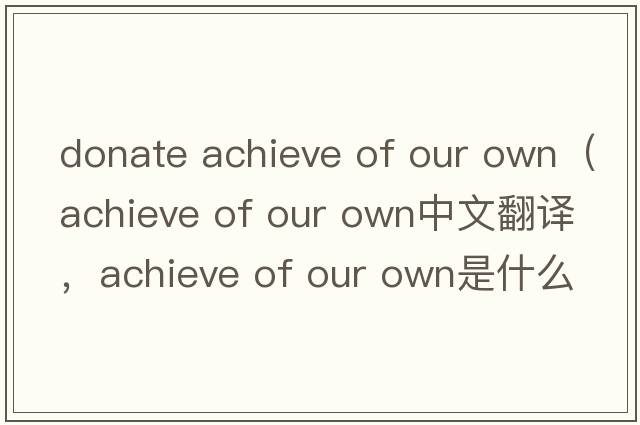donate achieve of our own（achieve of our own中文翻译，achieve of our own是什么意思，achieve of our own发音、用法及例句）