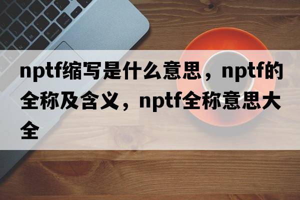 nptf缩写是什么意思，nptf的全称及含义，nptf全称意思大全