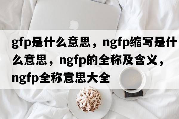 gfp是什么意思，ngfp缩写是什么意思，ngfp的全称及含义，ngfp全称意思大全