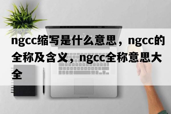 ngcc缩写是什么意思，ngcc的全称及含义，ngcc全称意思大全
