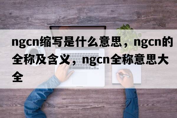 ngcn缩写是什么意思，ngcn的全称及含义，ngcn全称意思大全