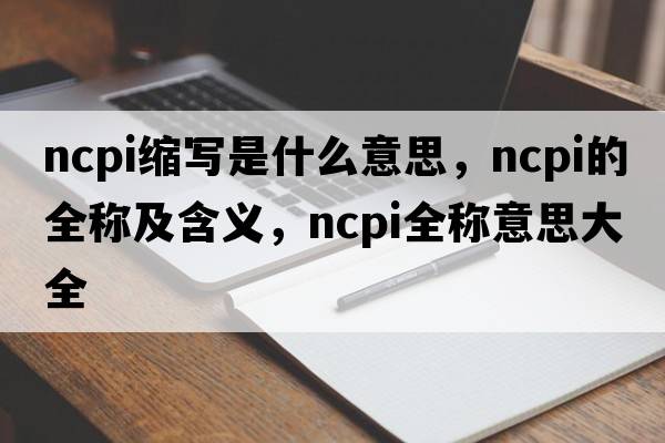 ncpi缩写是什么意思，ncpi的全称及含义，ncpi全称意思大全