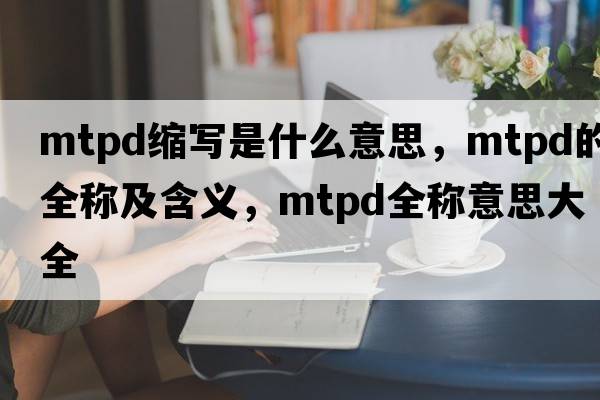 mtpd缩写是什么意思，mtpd的全称及含义，mtpd全称意思大全