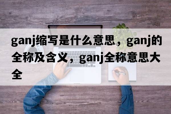 ganj缩写是什么意思，ganj的全称及含义，ganj全称意思大全
