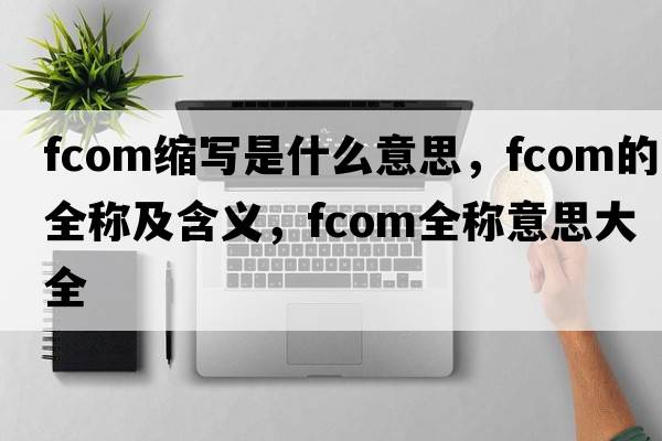 fcom缩写是什么意思，fcom的全称及含义，fcom全称意思大全