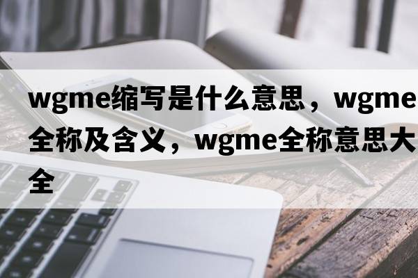 wgme缩写是什么意思，wgme的全称及含义，wgme全称意思大全
